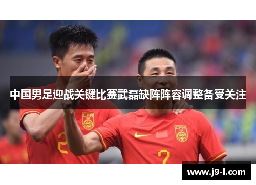 中国男足迎战关键比赛武磊缺阵阵容调整备受关注