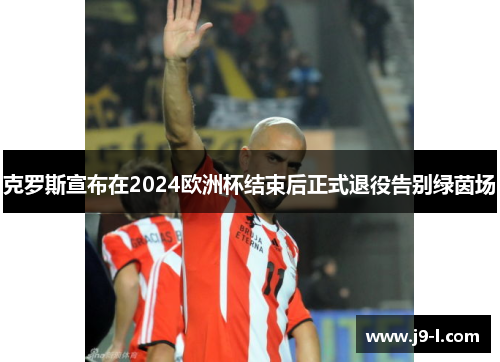 克罗斯宣布在2024欧洲杯结束后正式退役告别绿茵场