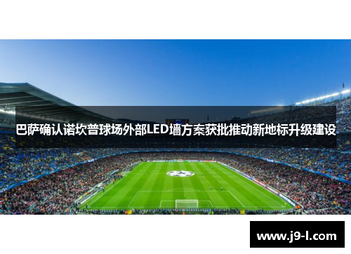 巴萨确认诺坎普球场外部LED墙方案获批推动新地标升级建设