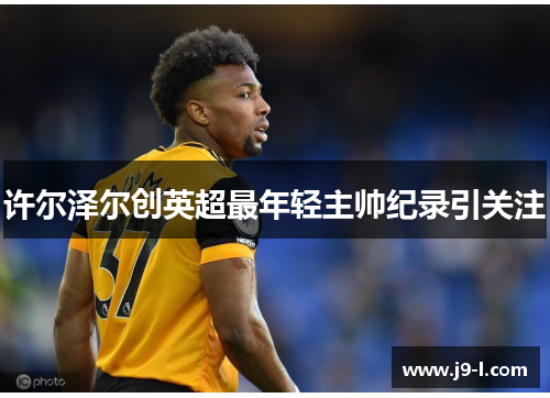 许尔泽尔创英超最年轻主帅纪录引关注